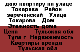 Cдаю квартиру на улице Токарева › Район ­ зареченский › Улица ­ Токарева › Дом ­ 81 › Этажность дома ­ 5 › Цена ­ 15 - Тульская обл., Тула г. Недвижимость » Квартиры аренда   . Тульская обл.